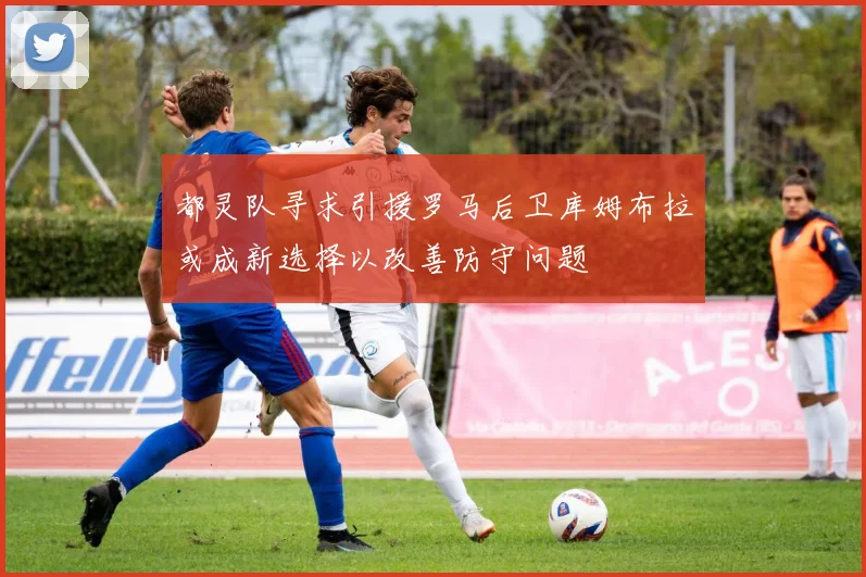 都灵队寻求引援罗马后卫库姆布拉或成新选择以改善防守问题