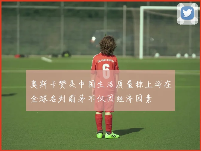 奥斯卡赞美中国生活质量称上海在全球名列前茅不仅因经济因素