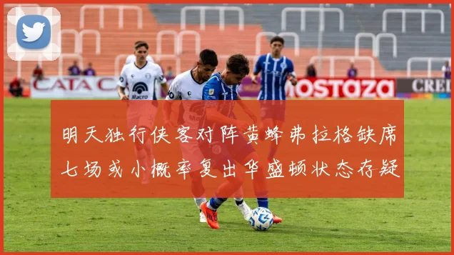 明天独行侠客对阵黄蜂弗拉格缺席七场或小概率复出华盛顿状态存疑