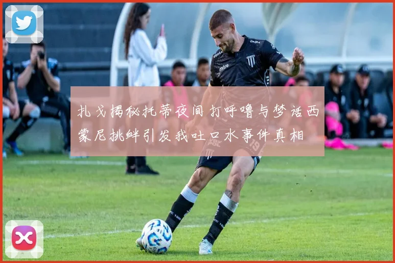 扎戈揭秘托蒂夜间打呼噜与梦话西蒙尼挑衅引发我吐口水事件真相