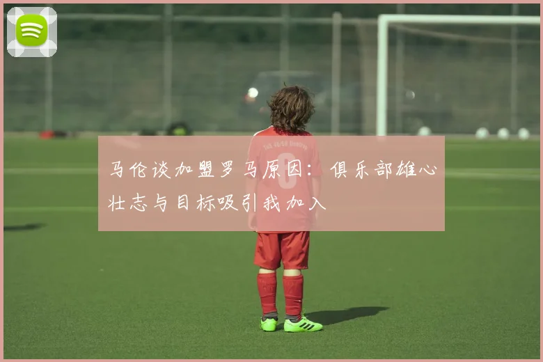 马伦谈加盟罗马原因：俱乐部雄心壮志与目标吸引我加入