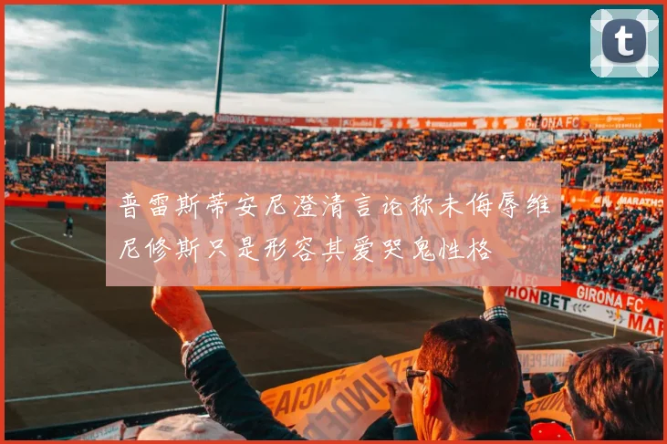 普雷斯蒂安尼澄清言论称未侮辱维尼修斯只是形容其爱哭鬼性格