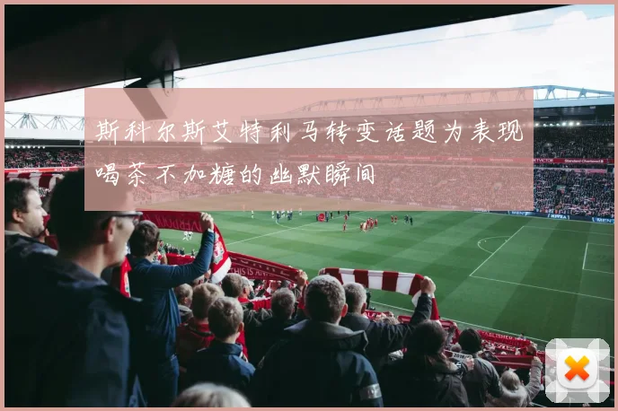 斯科尔斯艾特利马转变话题为表现喝茶不加糖的幽默瞬间