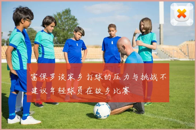 富保罗谈家乡打球的压力与挑战不建议年轻球员在故乡比赛