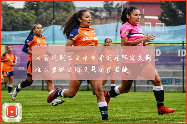 火箭近期三分命中率低迷阵容失衡难以兼顾攻防交易迫在眉睫