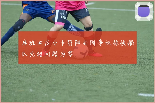 库班回应小卡阴阳合同争议称快船队无错问题为零