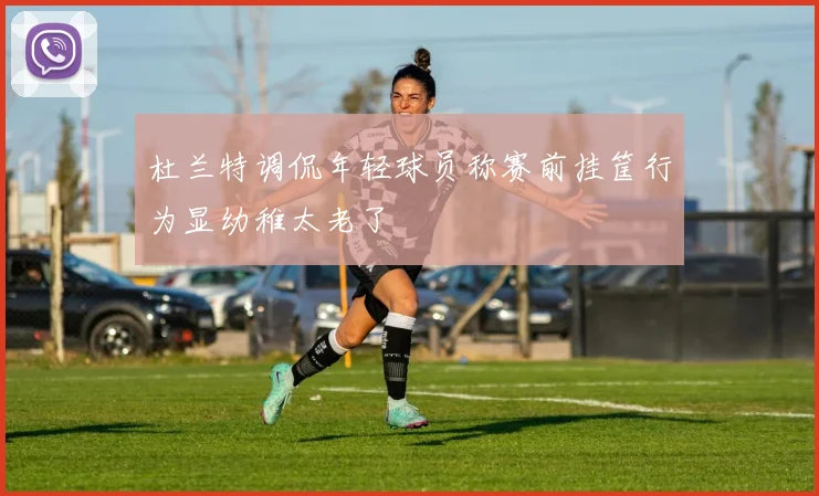 杜兰特调侃年轻球员称赛前挂筐行为显幼稚太老了