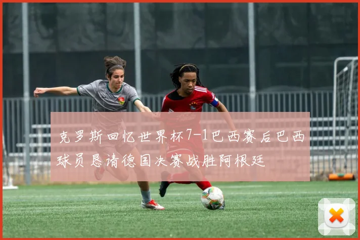 克罗斯回忆世界杯7-1巴西赛后巴西球员恳请德国决赛战胜阿根廷