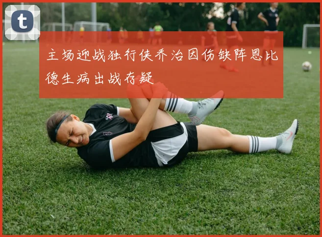 主场迎战独行侠乔治因伤缺阵恩比德生病出战存疑