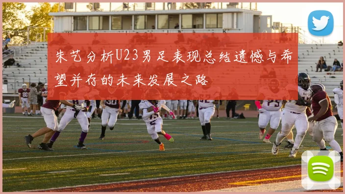 朱艺分析U23男足表现总结遗憾与希望并存的未来发展之路