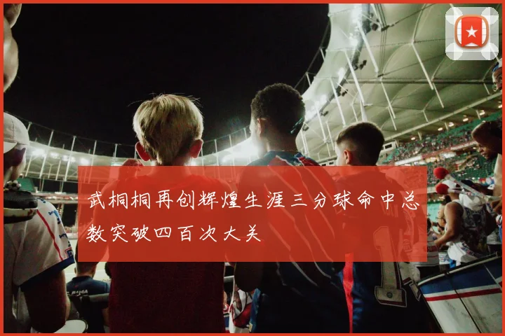 武桐桐再创辉煌生涯三分球命中总数突破四百次大关