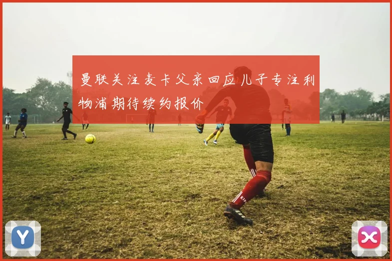 曼联关注麦卡父亲回应儿子专注利物浦期待续约报价
