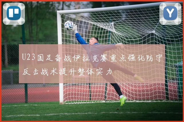 U23国足备战伊拉克赛重点强化防守反击战术提升整体实力