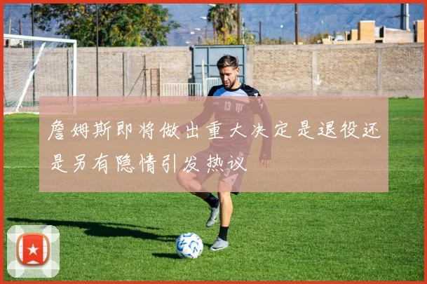 詹姆斯即将做出重大决定是退役还是另有隐情引发热议