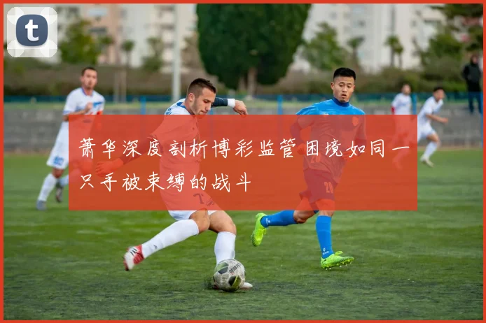 萧华深度剖析博彩监管困境如同一只手被束缚的战斗