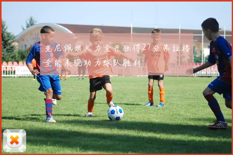 克尼佩尔火力全开独得27分弗拉格全能表现助力球队胜利