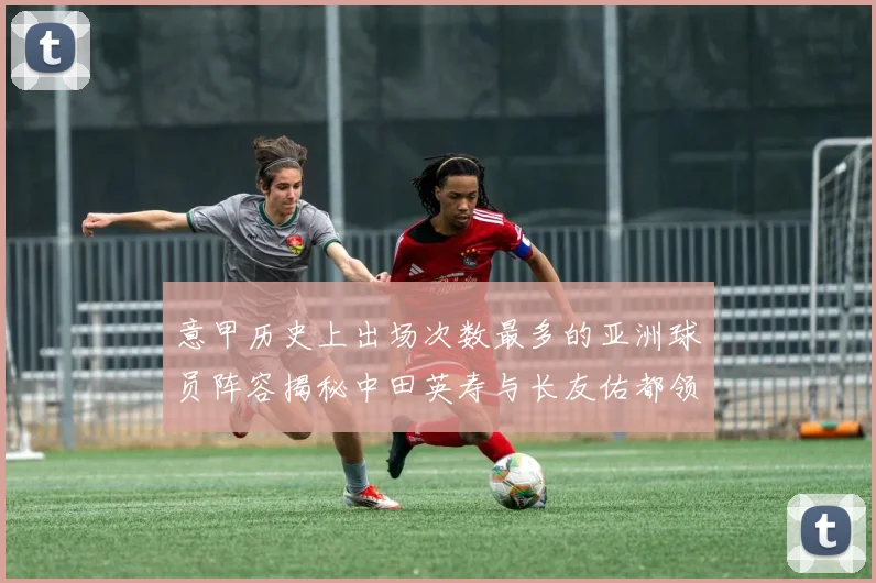 意甲历史上出场次数最多的亚洲球员阵容揭秘中田英寿与长友佑都领衔