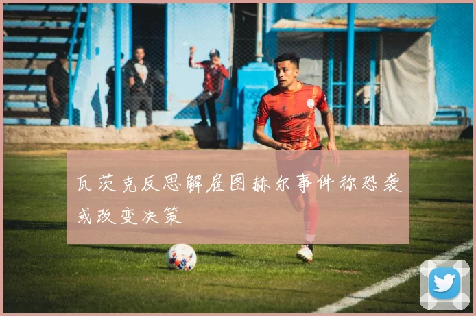 瓦茨克反思解雇图赫尔事件称恐袭或改变决策