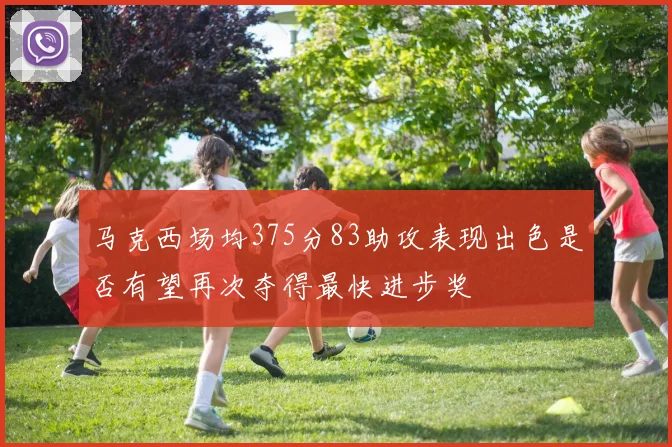 马克西场均375分83助攻表现出色是否有望再次夺得最快进步奖