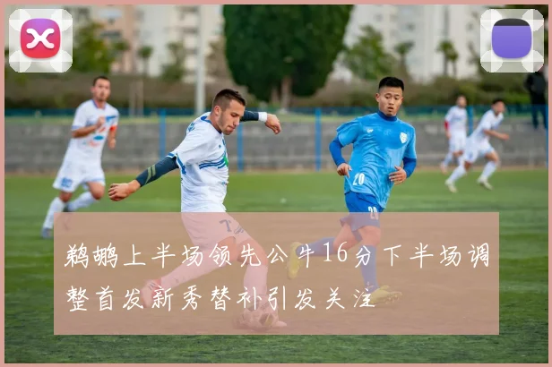 鹈鹕上半场领先公牛16分下半场调整首发新秀替补引发关注