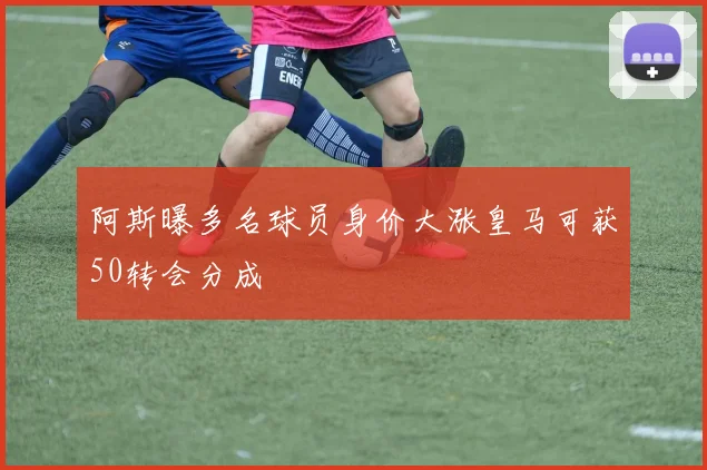 阿斯曝多名球员身价大涨皇马可获50转会分成