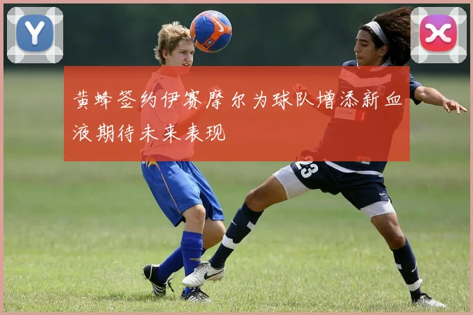 黄蜂签约伊赛摩尔为球队增添新血液期待未来表现