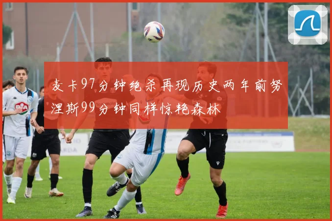 麦卡97分钟绝杀再现历史两年前努涅斯99分钟同样惊艳森林