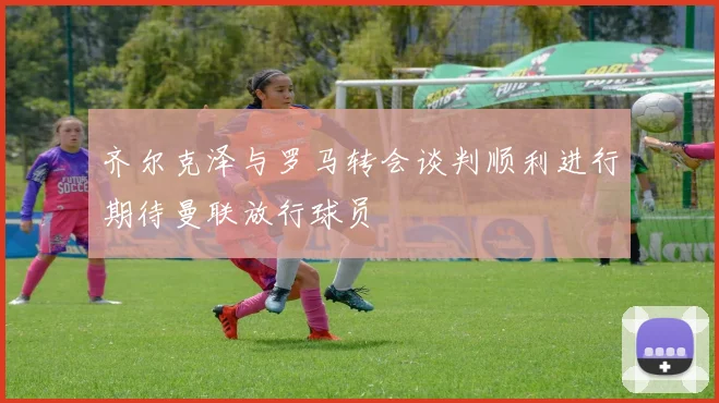 齐尔克泽与罗马转会谈判顺利进行期待曼联放行球员