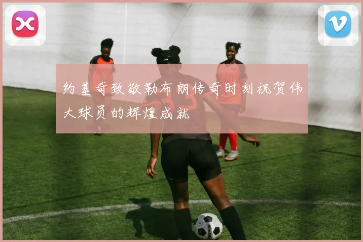 约基奇致敬勒布朗传奇时刻祝贺伟大球员的辉煌成就