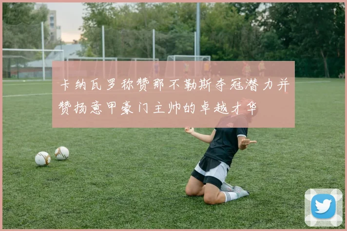 卡纳瓦罗称赞那不勒斯夺冠潜力并赞扬意甲豪门主帅的卓越才华