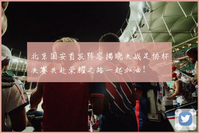 北京国安首发阵容揭晓决战足协杯决赛共赴荣耀之路一起加油！