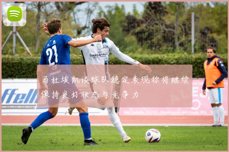 马杜埃凯谈球队稳定表现称将继续保持良好状态与竞争力