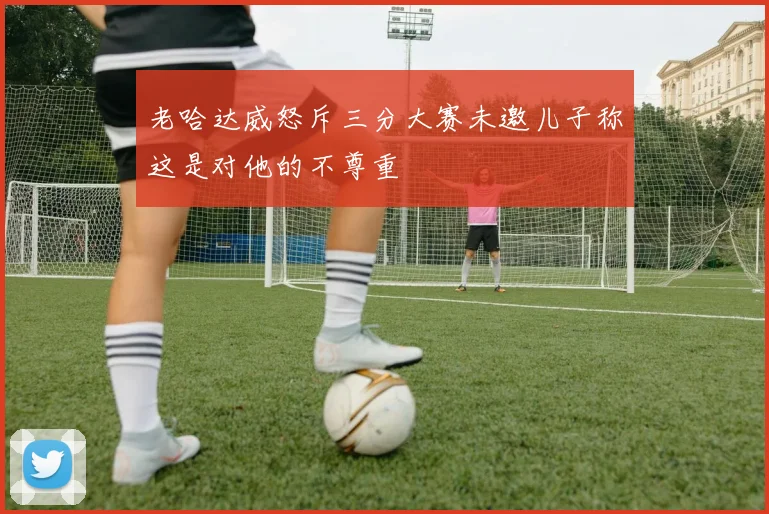 老哈达威怒斥三分大赛未邀儿子称这是对他的不尊重