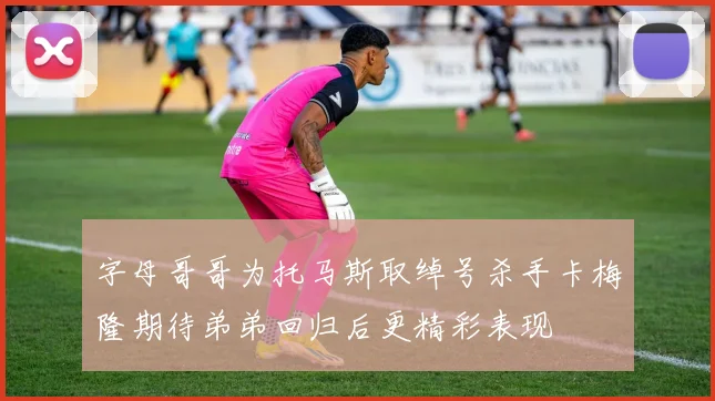 字母哥哥为托马斯取绰号杀手卡梅隆期待弟弟回归后更精彩表现