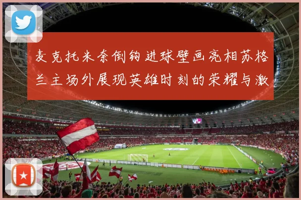 麦克托米奈倒钩进球壁画亮相苏格兰主场外展现英雄时刻的荣耀与激情