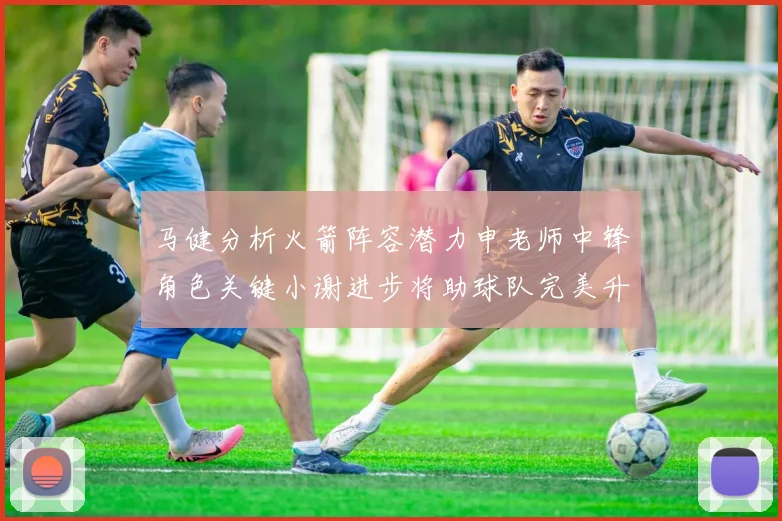 马健分析火箭阵容潜力申老师中锋角色关键小谢进步将助球队完美升级