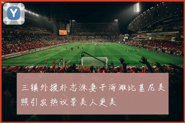 三镇外援朴志洙妻子海滩比基尼美照引发热议景美人更美