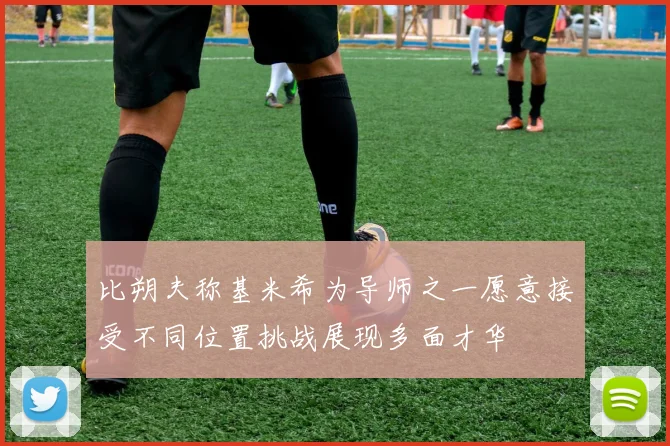 比朔夫称基米希为导师之一愿意接受不同位置挑战展现多面才华