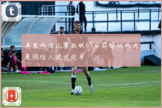 库里两场比赛狂砍69分罚球仅两次展现惊人进攻效率