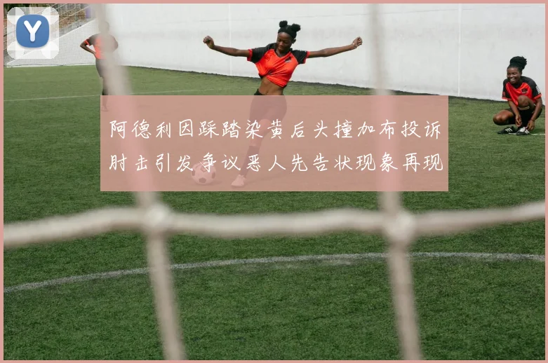 阿德利因踩踏染黄后头撞加布投诉肘击引发争议恶人先告状现象再现