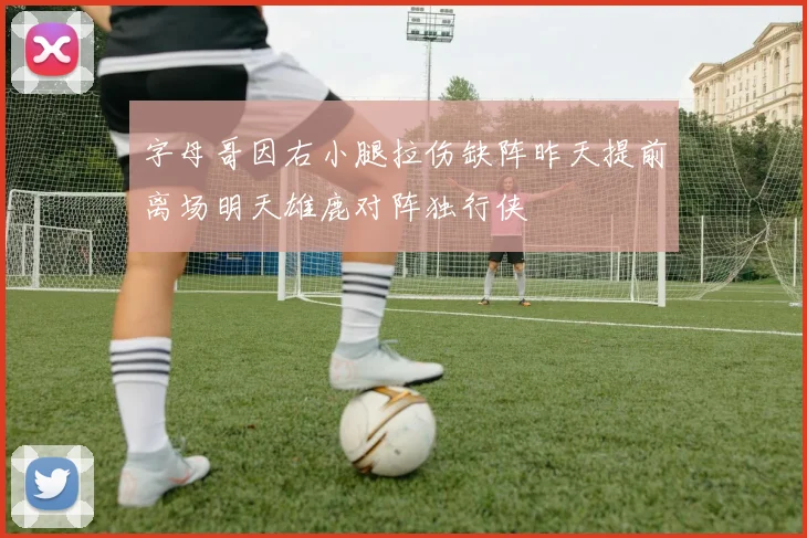 字母哥因右小腿拉伤缺阵昨天提前离场明天雄鹿对阵独行侠