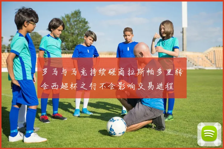 罗马与马竞持续磋商拉斯帕多里转会西超杯之行不会影响交易进程